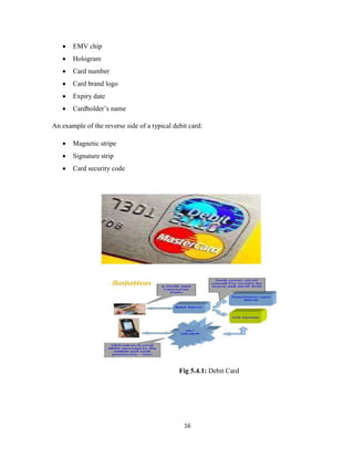 16
 EMV chip
 Hologram
 Card number
 Card brand logo
 Expiry date
 Cardholder’s name
An example of the reverse side of a typical debit card:
 Magnetic stripe
 Signature strip
 Card security code
Fig 5.4.1: Debit Card
 