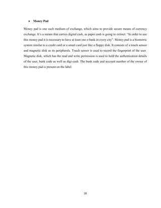 18
 Money Pad
Money pad is one such medium of exchange, which aims to provide secure means of currency
exchange. It’s a means that carries digital cash, as paper cash is going to extinct. “In order to use
this money pad it is necessary to have at least one e-bank in every city”. Money pad is a biometric
system similar to a credit card or a smart card just like a floppy disk. It consists of a touch sensor
and magnetic disk as its peripherals. Touch sensor is used to record the fingerprint of the user.
Magnetic disk, which has the read and write permission is used to hold the authentication details
of the user, bank code as well as digi-cash. The bank code and account number of the owner of
this money pad is present on the label.
 