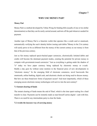 20
Chapter 7
WHY USE MONEY PAD?
Money Pad
Money Pad is a method developed by Tobias Wong for binding bills (usually of one or two dollar
denomination) so that they can be easily carried around, and torn off the pad whenever needed for
payment.
Another type of Money Pad is a futuristic wallet that operates like a credit card or smartcard,
automatically verifying the user's identity before issuing cash debits."Money in the 21st century
will surely prove to be as different from the money of the current century as our money is from
that of the previous century.
Just as fiat money replaced specie-backed paper currencies, electronically initiated debits and
credits will become the dominant payment modes, creating the potential for private money to
compete with government-issued currencies." Just as everything is getting under the shadow of
"e" today we have paper currency being replaced by electronic money or e-cash.
Hardly a day goes by without some mention in the financial press of new developments in
"electronic money." In the emerging field of electronic commerce, novel buzzwords like
smartcards, online banking, digital cash, and electronic checks are being used to discuss money.
But how are these brand-new forms of payment secure? And most importantly, which of these
emerging secure electronic money technologies will survive into the next century?
7.1 Instant clearing of funds
The instant clearing of funds means the end of 'float', which is the time spent waiting for a fund
transfer to clear. Payments can be instantly made as man himself carries digital - cash with him.
There is no need for any intermediate party to clear the funds.
7.2 Avoids the insecure way of carrying money
 
