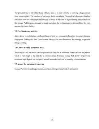 21
The present trend is full of theft and robbery. Man is in fear while he is carrying a huge amount
from place to place. The medium of exchange that is introduced (Money Pad) eliminates this fear
since man need not carry any hard cash as it is stored in the form of digital money. In case he loses
the Money Pad the provision can be made such that the lost cash can be recurred into his own
account by e-mail facility.
7.3 Provides strong security
As we know everybody has a different fingerprint it is a rare case to have two persons with same
fingerprint. Taking this into consideration Money Pad uses Biometric Technology to provide
strong security.
7.4 Can be meet by a common man
Since credit card and smart card require the facility that a minimum deposit should be present
which is very high to be meet by a common man. Whereas Money Pad doesn’t require any
minimum high deposit but it requires a small amount which can be meet by a common man.
7.5 Avoids the nuisance of renewing
Money Pad once issued is permanent, as it doesn’t require any kind of renovation.
 