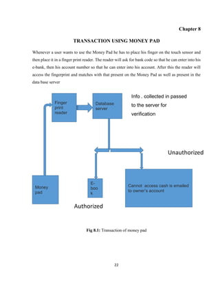 22
Chapter 8
TRANSACTION USING MONEY PAD
Whenever a user wants to use the Money Pad he has to place his finger on the touch sensor and
then place it in a finger print reader. The reader will ask for bank code so that he can enter into his
e-bank, then his account number so that he can enter into his account. After this the reader will
access the fingerprint and matches with that present on the Money Pad as well as present in the
data base server
Fig 8.1: Transaction of money pad
Money
pad
Finger
print
reader
Database
server
Info . collected in passed
to the server for
verification
E-
boo
k
Cannot access cash is emailed
to owner’s account
Unauthorized
Authorized
 