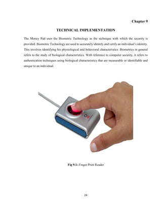 24
Chapter 9
TECHNICAL IMPLEMENTATION
The Money Pad uses the Biometric Technology as the technique with which the security is
provided. Biometric Technology are used to accurately identify and verify an individual’s identity.
This involves identifying his physiological and behavioral characteristics. Biometrics in general
refers to the study of biological characteristics. With reference to computer security, it refers to
authentication techniques using biological characteristics that are measurable or identifiable and
unique to an individual.
Fig 9.1: Finger Print Reader
 