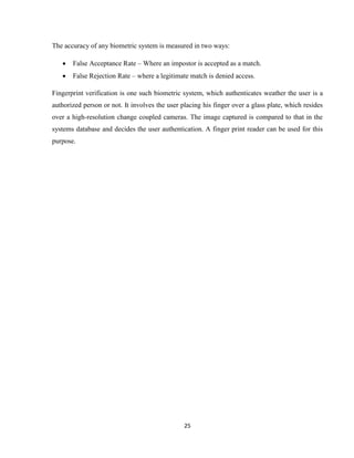 25
The accuracy of any biometric system is measured in two ways:
 False Acceptance Rate – Where an impostor is accepted as a match.
 False Rejection Rate – where a legitimate match is denied access.
Fingerprint verification is one such biometric system, which authenticates weather the user is a
authorized person or not. It involves the user placing his finger over a glass plate, which resides
over a high-resolution change coupled cameras. The image captured is compared to that in the
systems database and decides the user authentication. A finger print reader can be used for this
purpose.
 