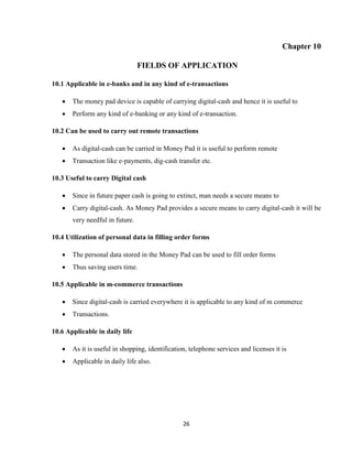 26
Chapter 10
FIELDS OF APPLICATION
10.1 Applicable in e-banks and in any kind of e-transactions
 The money pad device is capable of carrying digital-cash and hence it is useful to
 Perform any kind of e-banking or any kind of e-transaction.
10.2 Can be used to carry out remote transactions
 As digital-cash can be carried in Money Pad it is useful to perform remote
 Transaction like e-payments, dig-cash transfer etc.
10.3 Useful to carry Digital cash
 Since in future paper cash is going to extinct, man needs a secure means to
 Carry digital-cash. As Money Pad provides a secure means to carry digital-cash it will be
very needful in future.
10.4 Utilization of personal data in filling order forms
 The personal data stored in the Money Pad can be used to fill order forms
 Thus saving users time.
10.5 Applicable in m-commerce transactions
 Since digital-cash is carried everywhere it is applicable to any kind of m commerce
 Transactions.
10.6 Applicable in daily life
 As it is useful in shopping, identification, telephone services and licenses it is
 Applicable in daily life also.
 