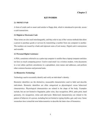 3
Chapter 2
KEYWORDS
2.1 MONEY PAD
A form of credit card or smart card similar to floppy disk, which is introduced to provide, secure
e-cash transactions.
2.2 Digital or Electronic Cash
These terms are also used interchangeably, and they refer to any of the various methods that allow
a person to purchase goods or services by transmitting a number from one computer to another.
The numbers are issued by a bank and represent sums of real money. Digital cash is anonymous
and reusable.
2.3 Personal Digital Assistance
A PDA, sometimes referred to as a palm-top computer is smaller than a laptop computer and does
not have as much computing power. Used to send email via a wireless modem, write documents
in a text editor, perform calculations in a spreadsheet, store names and addresses, and perform
other common business and personal tasks.
2.4 Biometrics Technology
Technology used to accurately identify and verify an individual’s identity.
Biometric identifiers are the distinctive, measurable characteristics used to label and describe
individuals. Biometric identifiers are often categorized as physiological versus behavioral
characteristics. Physiological characteristics are related to the shape of the body. Examples
include, but are not limited to fingerprint, palm veins, face recognition, DNA, palm print, hand
geometry, iris recognition, retina and odor/scent. Behavioral characteristics are related to the
pattern of behavior of a person, including but not limited to typing rhythm, gait, and voice. Some
researchers have coined the term behaviometrics to describe the latter class of biometrics.
 
