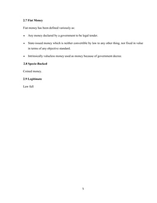5
2.7 Fiat Money
Fiat money has been defined variously as:
 Any money declared by a government to be legal tender.
 State-issued money which is neither convertible by law to any other thing, nor fixed in value
in terms of any objective standard.
 Intrinsically valueless money used as money because of government decree.
2.8 Specie-Backed
Coined money.
2.9 Legitimate
Law full
 