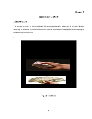 6
Chapter 3
FORMS OF MONEY
3.1 HAND CASH
The amount of money in the form of cash that a company has after it has paid all its costs. Written
at the top of the assets side of a balance sheet to show the amount of money held by a company in
the form of notes and coins.
.
Fig 3.1: Hand Cash
 