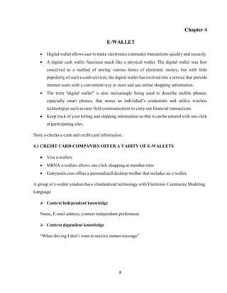 8
Chapter 4
E-WALLET
 Digital wallet allows user to make electronics commerce transactions quickly and securely.
 A digital cash wallet functions much like a physical wallet. The digital wallet was first
conceived as a method of storing various forms of electronic money, but with little
popularity of such e-cash services, the digital wallet has evolved into a service that provide
internet users with a convenient way to store and use online shopping information.
 The term “digital wallet” is also increasingly being used to describe mobile phones,
especially smart phones, that stores an individual’s credentials and utilize wireless
technologies such as near field communication to carry out financial transactions.
 Keep track of your billing and shipping information so that it can be entered with one click
at participating sites.
Store e-checks e-cash and credit card information.
4.1 CREDIT CARD COMPANIES OFFER A VARITY OF E-WALLETS
 Visa e-wallets
 MBNA e-wallets allows one click shopping at member sites
 Entrypoint.com offers a personalized desktop toolbar that includes an e-wallet.
A group of e-wallet vendors have standardized technology with Electronic Commerce Modeling
Language
 Context independent knowledge
Name, E-mail address, context independent preferences
 Context dependent knowledge
“When driving I don’t want to receive instant message”
 