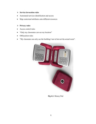 9
 Service invocation rules
 Automated services identification and access
 Map contextual attributes onto different resources
 Privacy rules
 Access control rules
 “Only my classmates can see my location”
 Obfuscation rules
 “My classmate can only see the building I am in but not the actual room”.
Fig 4.1: Money Pad
 