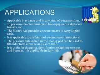 APPLICATIONS
 Applicable in e-banks and in any kind of e-transactions.
 To perform remote transaction like e-payments, digi-cash
transfer etc.
 The Money Pad provides a secure means to carry Digital
cash.
 It is applicable to any kinds of e-commerce transactions.
 The personal data stored in the money pad can be used to
fill order forms thus saving user’s time.
 It is useful in shopping,identification,telephone services
and licenses. It is applicable in daily life.
 