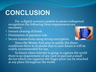 CONCLUSION
For a digital currency system to attain widespread
recognition the following three requirements are
necessary:
 Instant clearing of funds.
 Elimination of payment risk.
 Secure transactions using strong encryption.
Since the Money Pad aims to satisfy the above
conditions there is no doubt that in near future it will be
widely recommended for use.
In future when internet is going to capture the world
there is no requirement of any card or pad just a small
device which can organize the finger print can be attached
at any place throughout the world.
 