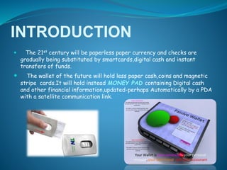 INTRODUCTION
 The 21st century will be paperless paper currency and checks are
gradually being substituted by smartcards,digital cash and instant
transfers of funds.
 The wallet of the future will hold less paper cash,coins and magnetic
stripe cards.It will hold instead MONEY PAD containing Digital cash
and other financial information,updated-perhaps Automatically by a PDA
with a satellite communication link.
 