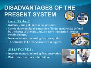 DISADVANTAGES OF THE
PRESENT SYSTEM
CREDIT CARDS :
 Instant clearing of funds is not possible.
 User is always under the pressure of limits on purchase defined
by the issuer of the card and also every transaction involves
certain charges.
 Insecure transactions using fixed encryption.
 The card has to be renewed once it is expired.
SMART CARDS :
 Insecure transactions using fixed encryption.
 Risk of data loss due to chip failure.
 