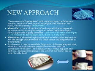 NEW APPROACH
To overcome the drawbacks of credit cards and smart cards here we
present a medium of exchange to carry digital cash wherever man
wants,which we name as “Money Pad”.
 Money Pad is one such medium of exchange which aims to provide
secure means of currency exchange.It’s a means that carries digital
cash,as paper cash is going to extinct. “ In order to use this money pad
it is necessary to have atleast one e-bank in every city.”
 Money Pad is a biometric system similar to a credit card or a smart card
just like a floppy disk.It consists of a touch sensor and magnetic disk as
it peripherals.
 Touch sensor is used to record the fingerprint of the user.Magnetic disk,
which has the read and write permission is used to hold the
authentication details of the user,bank code as well as digi-cash.The
bank code and account number of the owner of this money pad is
present on the label.
 