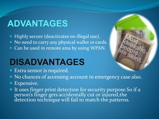 ADVANTAGES
 Highly secure (deactivates on illegal use).
 No need to carry any physical wallet or cards.
 Can be used in remote area by using WPAN.
DISADVANTAGES
 Extra sensor is required.
 No chances of accessing account in emergency case also.
 Expensive.
 It uses finger print detection for security purpose.So if a
person’s finger gets accidentally cut or injured,the
detection technique will fail to match the patterns.
 