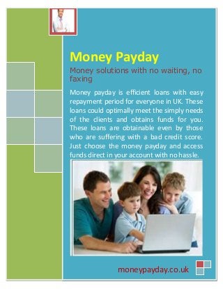 Money Payday
Money solutions with no waiting, no
faxing
Money payday is efficient loans with easy
repayment period for everyone in UK. These
loans could optimally meet the simply needs
of the clients and obtains funds for you.
These loans are obtainable even by those
who are suffering with a bad credit score.
Just choose the money payday and access
funds direct in your account with no hassle.
moneypayday.co.uk
 