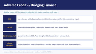 Adverse Credit & Bridging Finance
Bridging is asset-led. Strong security and a clear exit matter more than credit history.
CCJ Age, value, and satisfied status all assessed. Older, lower-value, satisfied CCJs have minimal impact.
Default Lenders assess case-by-case. Time elapsed and satisfaction status are key factors.
Bankruptcy / IVA Specialist lenders available. Asset strength and discharge status are primary criteria.
Missed
Payments
Recent history more impactful than historic. Specialist lenders cover a wide range of payment history.
Access specialist adverse credit lenders at money-pilot.co.uk | Zero Broker Fees | FRN: 968705
 