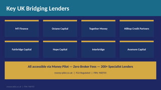 Key UK Bridging Lenders
MT Finance Octane Capital Together Money Hilltop Credit Partners
Fairbridge Capital Hope Capital Interbridge Avamore Capital
All accessible via Money Pilot — Zero Broker Fees — 200+ Specialist Lenders
money-pilot.co.uk | FCA Regulated | FRN: 968705
money-pilot.co.uk | FRN: 968705
 