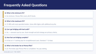 Frequently Asked Questions
Q: What is the minimum LTV?
A: No minimum. Money Pilot covers all LTV levels.
Q: What is the maximum LTV?
A: 75–80% with most specialist lenders. Some offer higher with additional security.
Q: Can I get bridging with bad credit?
A: Yes — assessed case by case. Asset strength and exit strategy are primary criteria.
Q: How fast can bridging complete?
A: As fast as 5–7 working days for straightforward cases. Standard: 7–14 days.
Q: What is the broker fee at Money Pilot?
A: £0. The lender pays Money Pilot on completion. You pay nothing.
money-pilot.co.uk | FRN: 968705
 