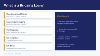 What is a Bridging Loan?
Short-term secured finance
Typically 1–24 months duration
Secured against property
First or second charge available
Monthly pricing
Priced per month, not per year
Fast completion
5–14 working days typical
Exit-driven
Repaid when exit event occurs
When to use it:
→ You need funds faster than a
mortgage can be arranged
→ Property is unmortgageable
at this stage
→ Auction purchase with 28-day
completion deadline
→ Chain break — unblock
a stalled transaction
money-pilot.co.uk | FRN: 968705
 