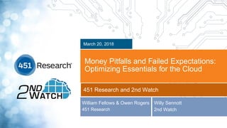 Copyright (C) 2018 451 Research LLC
Money Pitfalls and Failed Expectations:
Optimizing Essentials for the Cloud
March 20, 2018
451 Research and 2nd Watch
William Fellows & Owen Rogers
451 Research
Willy Sennott
2nd Watch
 