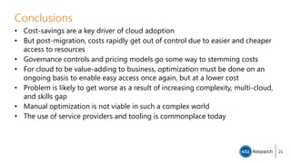 Conclusions
• Cost-savings are a key driver of cloud adoption
• But post-migration, costs rapidly get out of control due to easier and cheaper
access to resources
• Governance controls and pricing models go some way to stemming costs
• For cloud to be value-adding to business, optimization must be done on an
ongoing basis to enable easy access once again, but at a lower cost
• Problem is likely to get worse as a result of increasing complexity, multi-cloud,
and skills gap
• Manual optimization is not viable in such a complex world
• The use of service providers and tooling is commonplace today
21
 