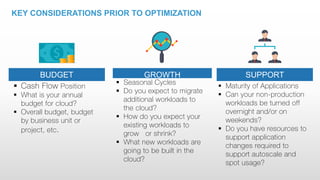 KEY CONSIDERATIONS PRIOR TO OPTIMIZATION
 Cash Flow Position
 What is your annual
budget for cloud?
 Overall budget, budget
by business unit or
project, etc.
BUDGET
 Seasonal Cycles
 Do you expect to migrate
additional workloads to
the cloud?
 How do you expect your
existing workloads to
grow or shrink?
 What new workloads are
going to be built in the
cloud?
GROWTH
 Maturity of Applications
 Can your non-production
workloads be turned off
overnight and/or on
weekends?
 Do you have resources to
support application
changes required to
support autoscale and
spot usage?
SUPPORT
 