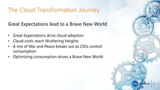 The Cloud Transformation Journey
Great Expectations lead to a Brave New World
• Great Expectations drive cloud adoption
• Cloud costs reach Wuthering Heights
• A mix of War and Peace breaks out as CIOs control
consumption
• Optimizing consumption drives a Brave New World
9
 
