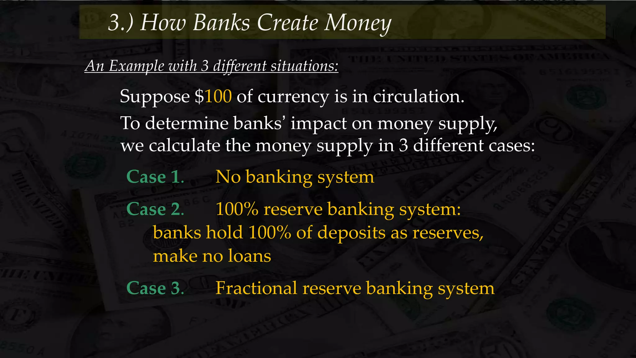 An Example with 3 different situations:
Suppose $100 of currency is in circulation.
To determine banks’ impact on money supply,
we calculate the money supply in 3 different cases:
Case 1. No banking system
Case 2. 100% reserve banking system:
banks hold 100% of deposits as reserves,
make no loans
Case 3. Fractional reserve banking system
3.) How Banks Create Money
 