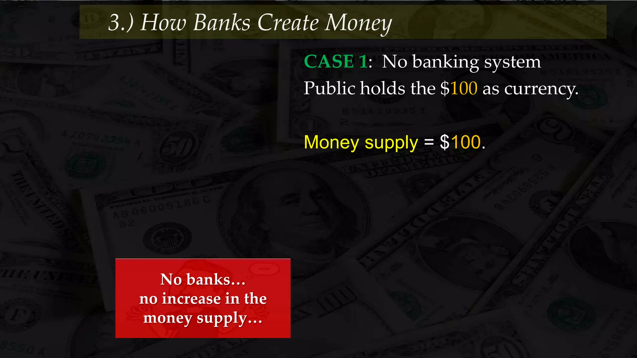 CASE 1: No banking system
Public holds the $100 as currency.
Money supply = $100.
3.) How Banks Create Money
No banks…
no increase in the
money supply…
 