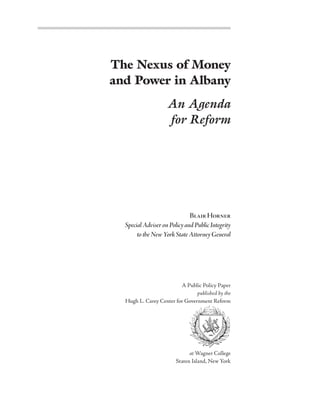 The Nexus of Money
and Power in Albany
                    An Agenda
                    for Reform




                              Blair Horner
  Special Adviser on Policy and Public Integrity
       to the New York State Attorney General




                         A Public Policy Paper
                                published by the
  Hugh L. Carey Center for Government Reform




                              at Wagner College
                        Staten Island, New York
 