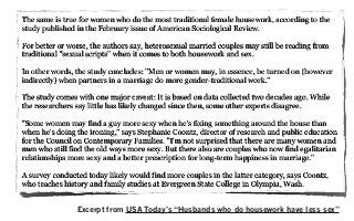 The same is true for women who do the most traditional female housework, according to the
study published in the February issue of American Sociological Review.
For better or worse, the authors say, heterosexual married couples may still be reading from
traditional "sexual scripts" when it comes to both housework and sex.
In other words, the study concludes: "Men or women may, in essence, be turned on (however
indirectly) when partners in a marriage do more gender-traditional work."
The study comes with one major caveat: It is based on data collected two decades ago. While
the researchers say little has likely changed since then, some other experts disagree.
"Some women may find a guy more sexy when he's fixing something around the house than
when he's doing the ironing," says Stephanie Coontz, director of research and public education
for the Council on Contemporary Families. "I'm not surprised that there are many women and
men who still find the old ways more sexy. But there also are couples who now find egalitarian
relationships more sexy and a better prescription for long-term happiness in marriage."
A survey conducted today likely would find more couples in the latter category, says Coontz,
who teaches history and family studies at Evergreen State College in Olympia, Wash.
Excerpt from USA Today’s “Husbands who do housework have less sex”
 