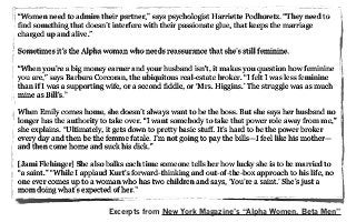 “Women need to admire their partner,” says psychologist Harriette Podhoretz. “They need to
find something that doesn’t interfere with their passionate glue, that keeps the marriage
charged up and alive.”
Sometimes it’s the Alpha woman who needs reassurance that she’s still feminine.
“When you’re a big money earner and your husband isn’t, it makes you question how feminine
you are,” says Barbara Corcoran, the ubiquitous real-estate broker. “I felt I was less feminine
than if I was a supporting wife, or a second fiddle, or ‘Mrs. Higgins.’ The struggle was as much
mine as Bill’s.”
When Emily comes home, she doesn’t always want to be the boss. But she says her husband no
longer has the authority to take over. “I want somebody to take that power role away from me,”
she explains. “Ultimately, it gets down to pretty basic stuff. It’s hard to be the power broker
every day and then be the femme fatale. I’m not going to pay the bills—I feel like his mother—
and then come home and suck his dick.”
[Jami Flehinger] She also balks each time someone tells her how lucky she is to be married to
“a saint.” “While I applaud Kurt’s forward-thinking and out-of-the-box approach to his life, no
one ever comes up to a woman who has two children and says, ‘You’re a saint.’ She’s just a
mom doing what’s expected of her.”
Excerpts from New York Magazine’s “Alpha Women, Beta Men”
 