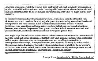 American women as a whole have never been confronted with such a radically shrinking pool
of what are traditionally considered to be “marriageable” men—those who are better educated
and earn more than they do. So women are now contending with what we might call the new
scarcity...
In societies where men heavily outnumber women... women are valued and treated with
deference and respect and use their high dyadic power to create loving, committed bonds with
their partners and raise families. Rates of illegitimacy and divorce are low. Women’s
traditional roles as mothers and homemakers are held in high esteem. In such situations,
however, men also use the power of their greater numbers to limit women’s economic and
political strength, and female literacy and labor-force participation drop.
One might hope that in low-sex-ratio societies—where women outnumber men—women would
have the social and sexual advantage... But that’s not what happens: instead, when confronted
with a surplus of women, men become promiscuous and unwilling to commit to a
monogamous relationship... fewer people marry, and those who do marry do so later in life.
Because men take advantage of the variety of potential partners available to them, women’s
traditional roles are not valued, and because these women can’t rely on their partners to stick
around, more turn to extrafamilial ambitions like education and career.
Excerpt from the Atlantic’s “All the Single Ladies”
 