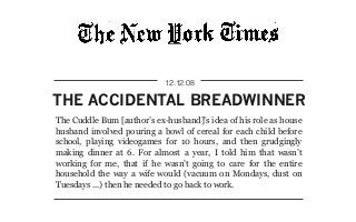 THE ACCIDENTAL BREADWINNER
12.12.08
The Cuddle Bum [author’s ex-husband]’s idea of his role as house
husband involved pouring a bowl of cereal for each child before
school, playing videogames for 10 hours, and then grudgingly
making dinner at 6. For almost a year, I told him that wasn’t
working for me, that if he wasn’t going to care for the entire
household the way a wife would (vacuum on Mondays, dust on
Tuesdays ...) then he needed to go back to work.
 