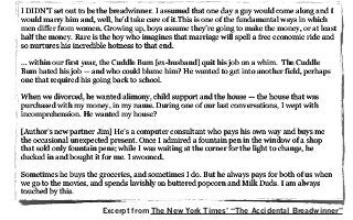 I DIDN’T set out to be the breadwinner. I assumed that one day a guy would come along and I
would marry him and, well, he’d take care of it.This is one of the fundamental ways in which
men differ from women. Growing up, boys assume they’re going to make the money, or at least
half the money. Rare is the boy who imagines that marriage will spell a free economic ride and
so nurtures his incredible hotness to that end.
... within our first year, the Cuddle Bum [ex-husband] quit his job on a whim. The Cuddle
Bum hated his job — and who could blame him? He wanted to get into another field, perhaps
one that required his going back to school.
When we divorced, he wanted alimony, child support and the house — the house that was
purchased with my money, in my name. During one of our last conversations, I wept with
incomprehension. He wanted my house?
[Author’s new partner Jim] He’s a computer consultant who pays his own way and buys me
the occasional unexpected present. Once I admired a fountain pen in the window of a shop
that sold only fountain pens; while I was waiting at the corner for the light to change, he
ducked in and bought it for me. I swooned.
Sometimes he buys the groceries, and sometimes I do. But he always pays for both of us when
we go to the movies, and spends lavishly on buttered popcorn and Milk Duds. I am always
touched by this.
Excerpt from The New York Times’ “The Accidental Breadwinner”
 
