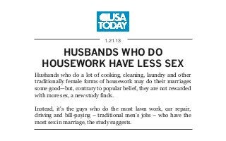 HUSBANDS WHO DO
HOUSEWORK HAVE LESS SEX
1.21.13
Husbands who do a lot of cooking, cleaning, laundry and other
traditionally female forms of housework may do their marriages
some good—but, contrary to popular belief, they are not rewarded
with more sex, a new study finds.
Instead, it's the guys who do the most lawn work, car repair,
driving and bill-paying – traditional men's jobs – who have the
most sex in marriage, the study suggests.
 