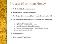 Process of printing Money
 Took the US dollar as an example
 Raw Materials used in the process
 The design of the front and back of each denomination bill
 The Manufacturing process which contains five main steps:
i. Engraving the master die
ii. Making the master printing plate
iii. Printing the front and back of the bills
iv. Printing the colored Treasury seal and serial numbers
Cutting and wrapping the bills
 Quality Control
 Destruction of Paper Money
 