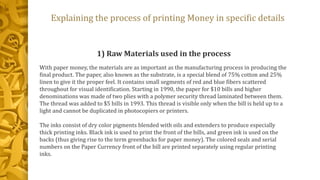 Explaining the process of printing Money in specific details
1) Raw Materials used in the process
With paper money, the materials are as important as the manufacturing process in producing the
final product. The paper, also known as the substrate, is a special blend of 75% cotton and 25%
linen to give it the proper feel. It contains small segments of red and blue fibers scattered
throughout for visual identification. Starting in 1990, the paper for $10 bills and higher
denominations was made of two plies with a polymer security thread laminated between them.
The thread was added to $5 bills in 1993. This thread is visible only when the bill is held up to a
light and cannot be duplicated in photocopiers or printers.
The inks consist of dry color pigments blended with oils and extenders to produce especially
thick printing inks. Black ink is used to print the front of the bills, and green ink is used on the
backs (thus giving rise to the term greenbacks for paper money). The colored seals and serial
numbers on the Paper Currency front of the bill are printed separately using regular printing
inks.
 