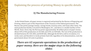 Explaining the process of printing Money in specific details
3) The Manufacturing Process
In the United States, all paper money is engraved and printed by the Bureau of Engraving and
Printing, which is part of the Department of the Treasury of the federal government. The
Bureau also prints postage stamps, savings bonds, treasury notes, and many other items. The
main production facility is located in Washington, D.C., and there is a smaller facility in Fort
Worth, Texas. Every day, the Bureau prints approximately 38 million pieces of paper money.
About 45% of this production are $1 bills and 25% are $20 bills. The rest of the production is
divided between $5, $10, $50, and $100 bills. Although the $2 bill is still in circulation, it is
rarely used, and therefore is rarely printed. Each bill, regardless of its denomination, costs the
government about 3.8 cents to produce.
There are 65 separate operations in the production of
paper money. Here are the major steps in the following
slides:
 