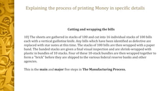 Cutting and wrapping the bills
10) The sheets are gathered in stacks of 100 and cut into 16 individual stacks of 100 bills
each with a vertical guillotine knife. Any bills which have been identified as defective are
replaced with star notes at this time. The stacks of 100 bills are then wrapped with a paper
band. The banded stacks are given a final visual inspection and are shrink-wrapped with
plastic in bundles of 10 stacks. Four of these 10-stack bundles are then wrapped together to
form a "brick" before they are shipped to the various federal reserve banks and other
agencies.
This is the main and major five steps in The Manufacturing Process.
 