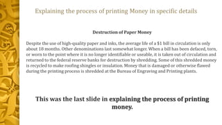 Destruction of Paper Money
Despite the use of high-quality paper and inks, the average life of a $1 bill in circulation is only
about 18 months. Other denominations last somewhat longer. When a bill has been defaced, torn,
or worn to the point where it is no longer identifiable or useable, it is taken out of circulation and
returned to the federal reserve banks for destruction by shredding. Some of this shredded money
is recycled to make roofing shingles or insulation. Money that is damaged or otherwise flawed
during the printing process is shredded at the Bureau of Engraving and Printing plants.
This was the last slide in explaining the process of printing
money.
 