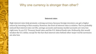 Why one currency is stronger than other?
Interest rates
High interest rates help promote a strong currency, because foreign investors can get a higher
return by investing in that country. However, the level of interest rates is relative. You've probably
noticed that interest rates on CDs, savings accounts and money market accounts are very low
right now. So are U.S. Treasury bond rates and the U.S. federal funds rate. Ordinarily, this would
weaken the U.S. dollar, except for the fact that interest rates behind other major world currencies
are also low.
 