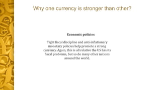 Why one currency is stronger than other?
Economic policies
Tight fiscal discipline and anti-inflationary
monetary policies help promote a strong
currency. Again, this is all relative the US has its
fiscal problems, but so do many other nations
around the world.
 