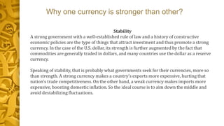 Why one currency is stronger than other?
Stability
A strong government with a well-established rule of law and a history of constructive
economic policies are the type of things that attract investment and thus promote a strong
currency. In the case of the U.S. dollar, its strength is further augmented by the fact that
commodities are generally traded in dollars, and many countries use the dollar as a reserve
currency.
Speaking of stability, that is probably what governments seek for their currencies, more so
than strength. A strong currency makes a country's exports more expensive, hurting that
nation's trade competitiveness. On the other hand, a weak currency makes imports more
expensive, boosting domestic inflation. So the ideal course is to aim down the middle and
avoid destabilizing fluctuations.
 
