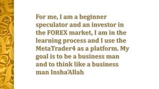 For me, I am a beginner
speculator and an investor in
the FOREX market, I am in the
learning process and I use the
MetaTrader4 as a platform. My
goal is to be a business man
and to think like a business
man Insha'Allah.
 