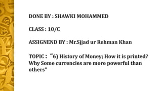 DONE BY : SHAWKI MOHAMMED
CLASS : 10/C
ASSIGNEND BY : Mr.Sjjad ur Rehman Khan
TOPIC : “6) History of Money; How it is printed?
Why Some currencies are more powerful than
others”
 
