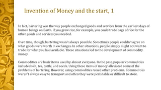 Invention of Money and the start, 1
In fact, bartering was the way people exchanged goods and services from the earliest days of
human beings on Earth. If you grew rice, for example, you could trade bags of rice for the
other goods and services you needed.
Over time, though, bartering wasn't always possible. Sometimes people couldn't agree on
what goods were worth in exchanges. In other situations, people simply might not want to
trade for what you had available. These situations led to the development of commodity
money.
Commodities are basic items used by almost everyone. In the past, popular commodities
included salt, tea, cattle, and seeds. Using these items of money alleviated some of the
problems of bartering. However, using commodities raised other problems. Commodities
weren't always easy to transport and often they were perishable or difficult to store.
 