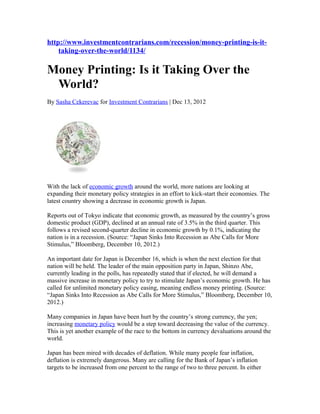 http://www.investmentcontrarians.com/recession/money-printing-is-it-
    taking-over-the-world/1134/

Money Printing: Is it Taking Over the
 World?
By Sasha Cekerevac for Investment Contrarians | Dec 13, 2012




With the lack of economic growth around the world, more nations are looking at
expanding their monetary policy strategies in an effort to kick-start their economies. The
latest country showing a decrease in economic growth is Japan.

Reports out of Tokyo indicate that economic growth, as measured by the country’s gross
domestic product (GDP), declined at an annual rate of 3.5% in the third quarter. This
follows a revised second-quarter decline in economic growth by 0.1%, indicating the
nation is in a recession. (Source: “Japan Sinks Into Recession as Abe Calls for More
Stimulus,” Bloomberg, December 10, 2012.)

An important date for Japan is December 16, which is when the next election for that
nation will be held. The leader of the main opposition party in Japan, Shinzo Abe,
currently leading in the polls, has repeatedly stated that if elected, he will demand a
massive increase in monetary policy to try to stimulate Japan’s economic growth. He has
called for unlimited monetary policy easing, meaning endless money printing. (Source:
“Japan Sinks Into Recession as Abe Calls for More Stimulus,” Bloomberg, December 10,
2012.)

Many companies in Japan have been hurt by the country’s strong currency, the yen;
increasing monetary policy would be a step toward decreasing the value of the currency.
This is yet another example of the race to the bottom in currency devaluations around the
world.

Japan has been mired with decades of deflation. While many people fear inflation,
deflation is extremely dangerous. Many are calling for the Bank of Japan’s inflation
targets to be increased from one percent to the range of two to three percent. In either
 