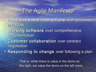 The Agile ManifestoThe Agile Manifesto
• Individuals and interactionsIndividuals and interactions over processesover processes
and toolsand tools
• Working softwareWorking software over comprehensiveover comprehensive
documentationdocumentation
• Customer collaborationCustomer collaboration over contractover contract
negotiationnegotiation
• Responding to changeResponding to change over following a planover following a plan
That is, while there is value in the items onThat is, while there is value in the items on
the right, we value the items on the left morethe right, we value the items on the left more..
 